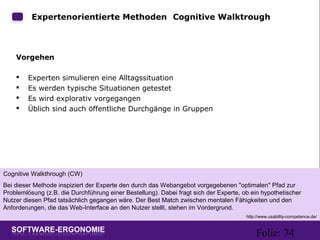 Folie: 74
Expertenorientierte Methoden: Cognitive Walktrough
Vorgehen
 Experten simulieren eine Alltagssituation
 Es werden typische Situationen getestet
 Es wird explorativ vorgegangen
 Üblich sind auch öffentliche Durchgänge in Gruppen
Cognitive Walkthrough (CW)
Bei dieser Methode inspiziert der Experte den durch das Webangebot vorgegebenen "optimalen" Pfad zur
Problemlösung (z.B. die Durchführung einer Bestellung). Dabei fragt sich der Experte, ob ein hypothetischer
Nutzer diesen Pfad tatsächlich gegangen wäre. Der Best Match zwischen mentalen Fähigkeiten und den
Anforderungen, die das Web-Interface an den Nutzer stellt, stehen im Vordergrund.
http://www.usability-competence.de/
 