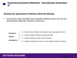 Folie: 79
Expertenorientierte Methoden: Heuristische Evaluation
II
Ranking der gefundenen Probleme (Severity Rating)
 Die severity (das Ausmaß) eines Usability-Problems setzt sich aus der
Kombination folgender Faktoren zusammen:
1 = Kosmetisches Problem (nur beheben, wenn genügend Zeit ist)
2 = Kleines Usability-Problem (geringe Priorität)
3 = Großes Usability-Problem (hohe Priorität)
4 = Usability-Katastrophe (muss vor dem Release behoben werden)
frequency
impact
persistence
 