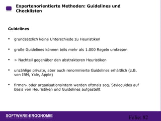 Folie: 82
Expertenorientierte Methoden: Guidelines und
Checklisten
Guidelines
 grundsätzlich keine Unterschiede zu Heuristiken
 große Guidelines können teils mehr als 1.000 Regeln umfassen
 > Nachteil gegenüber den abstrakteren Heuristiken
 unzählige private, aber auch renommierte Guidelines erhältlich (z.B.
von IBM, Yale, Apple)
 firmen- oder organisationsintern werden oftmals sog. Styleguides auf
Basis von Heuristiken und Guidelines aufgestellt
 