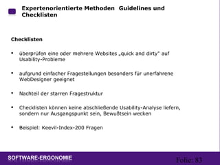 Folie: 83
Expertenorientierte Methoden: Guidelines und
Checklisten
Checklisten
 überprüfen eine oder mehrere Websites „quick and dirty" auf
Usability-Probleme
 aufgrund einfacher Fragestellungen besonders für unerfahrene
WebDesigner geeignet
 Nachteil der starren Fragestruktur
 Checklisten können keine abschließende Usability-Analyse liefern,
sondern nur Ausgangspunkt sein, Bewußtsein wecken
 Beispiel: Keevil-Index-200 Fragen
 