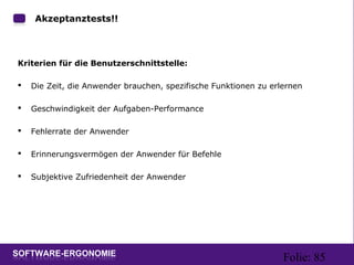Folie: 85
Akzeptanztests!!
Kriterien für die Benutzerschnittstelle:
 Die Zeit, die Anwender brauchen, spezifische Funktionen zu erlernen
 Geschwindigkeit der Aufgaben-Performance
 Fehlerrate der Anwender
 Erinnerungsvermögen der Anwender für Befehle
 Subjektive Zufriedenheit der Anwender
 