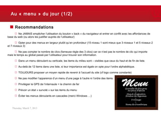 Au « menu » du jour (1/2)

      Recommandations
        Ne JAMAIS empêcher l’utilisation du bouton « back » du navigateur et entrer en conflit avec les affordances de
base du web (ou alors les justifier auprès de l’utilisateur)

          Opter pour des menus en largeur plutôt qu’en profondeur (15 niveau 1 sont mieux que 3 niveaux 1 et 5 niveaux 2
et 7 niveaux 3)

          Ne pas compter le nombre de clics (fameuse règle des 3 clics) car ce n’est pas le nombre de clic qui importe
mais le temps au global passé par l’utilisateur pour trouver son information.

         Dans un menu déroulant ou verticale, les items du milieu sont – visibles que ceux du haut et de fin de liste.

         Au-delà de 12 items dans une liste, si leur importance est égale on opte pour l’ordre alphabétique.

         TOUJOURS proposer un moyen rapide de revenir à l’accueil du site (cf logo comme constante)

         Ne pas modifier l’apparence d’un menu d’une page à l’autre ni l’ordre des items

         Privilégier le GPS de l’internaute = le chemin de fer

         Prévoir un état « survolé » sur les items du menu

         Éviter les menus déroulants en cascades (merci Windows …)



   Thursday, March 7, 2013                                                                                               12
 