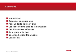 Sommaire




     Introduction
     Organiser une page web
     Pour un texte lisible et clair
     Les liens comme clés de la navigation
     Des formulaires efficaces
     Au « menu » du jour
     One step beyond the website
     Conclusion




Thursday, March 7, 2013                      2
 