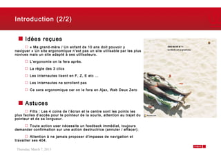Introduction (2/2)


      Idées reçues
        « Ma grand-mère / Un enfant de 10 ans doit pouvoir y
naviguer » Un site ergonomique n’est pas un site utilisable par les plus
novices mais un site adapté à ses utilisateurs.

         L’ergonomie on la fera après.

         La règle des 3 clics

         Les internautes lisent en F, Z, E etc …

         Les internautes ne scrollent pas

         Ce sera ergonomique car on le fera en Ajax, Web Deux Zero



      Astuces
         Fitts : Les 4 coins de l’écran et le centre sont les points les
plus faciles d‘accès pour le pointeur de la souris, attention au trajet du
pointeur et de sa longueur.

      Toute action user nécessite un feedback immédiat, toujours
demander confirmation sur une action destructrice (annuler / effacer).

          Attention à ne jamais proposer d’impasse de navigation et
travailler ses 404.

 Thursday, March 7, 2013                                                     4
 