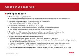 Organiser une page web


  Principes de base
     Supprimer tout ce qui est inutile
    • Le nombre d’éléments intégrable de façon optimum par un cerveau humain sur une page est limité (7-9)

     Limiter le poids des pages et donc le temps de chargement
    • Sauf cas spécifique de site de vidéos / photos HQ

     Hiérarchiser l’information et la lecture de la page
    • L’information la plus importante d’une page doit se dégager visuellement en premier
    • Bien dégager des zones dans la page (barre de nav, contenu, promo etc …)

     Travailler la cohérence du site pour une meilleure appropriation mentale du site
    • Template de page / uniformisation des boutons, des liens internes / externes etc …

     Prendre en compte la taille d’affichage disponible
    • Résolution d’écran réelle vs utile (1024x768 > 980*570 et 1280x1024 > 1240*820)
    • Éviter au maximum le scroll horizontal, le vertical est admis beaucoup plus facilement mais il ne doit pas gêner le
      principe de hiérarchisation des informations.
    • Éviter les « scroll stopper » et autres espaces vides qui donnent l’impression que la page est terminée.
    • Utiliser des templates semi élastiques où seules les colonnes de contenu bougent en hauteur.

     Utiliser le blanc pou aérer la page mais sans en abuser car cela casse le scan de la page.



Thursday, March 7, 2013                                                                                             5
 