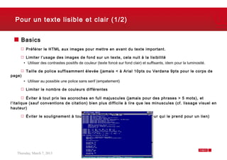 Pour un texte lisible et clair (1/2)


     Basics
         Préférer le HTML aux images pour mettre en avant du texte important.

         Limiter l’usage des images de fond sur un texte, cela nuit à la lisibilité
        • Utiliser des contrastes positifs de couleur (texte foncé sur fond clair) et suffisants, idem pour la luminosité.

         Taille de police suffisamment élevée (jamais < à Arial 10pts ou Verdana 9pts pour le corps de
page)
        • Utiliser au possible une police sans serif (empatement)

         Limiter le nombre de couleurs différentes

         Éviter à tout prix les accroches en full majuscules (jamais pour des phrases > 5 mots), et
l’italique (sauf conventions de citation) bien plus difficile à lire que les minuscules (cf. lissage visuel en
hauteur)

         Éviter le soulignement à tout prix (cf. erreur latente de l’utilisateur qui le prend pour un lien)




   Thursday, March 7, 2013                                                                                                   6
 