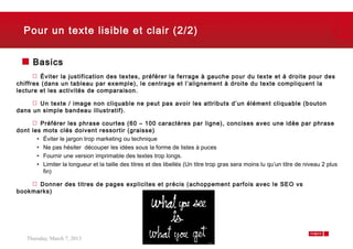 Pour un texte lisible et clair (2/2)


      Basics
         Éviter la justification des textes, préférer la ferrage à gauche pour du texte et à droite pour des
chiffres (dans un tableau par exemple), le centrage et l’alignement à droite du texte compliquent la
lecture et les activités de comparaison.

       Un texte / image non cliquable ne peut pas avoir les attributs d’un élément cliquable (bouton
dans un simple bandeau illustratif).

        Préférer les phrase courtes (60 – 100 caractères par ligne), concises avec une idée par phrase
dont les mots clés doivent ressortir (graisse)
       • Éviter le jargon trop marketing ou technique
       • Ne pas hésiter découper les idées sous la forme de listes à puces
       • Fournir une version imprimable des textes trop longs.
       • Limiter la longueur et la taille des titres et des libellés (Un titre trop gras sera moins lu qu’un titre de niveau 2 plus
         fin)

      Donner des titres de pages explicites et précis (achoppement parfois avec le SEO vs
bookmarks)




    Thursday, March 7, 2013                                                                                                   7
 