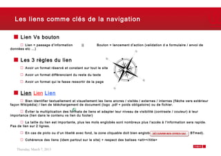 Les liens comme clés de la navigation

      Lien Vs bouton
        Lien = passage d’information         ||       Bouton = lancement d’action (validation d e formulaire / envoi de
données etc …)


      Les 3 règles du lien
         Avoir un format réservé et constant sur tout le site

         Avoir un format différenciant du reste du texte

         Avoir un format qui le fasse ressortir de la page


      Lien Lien Lien
        Bien identifier textuellement et visuellement les liens ancres / visités / externes / internes (flèche vers extérieur
façon Wikipédia) / lien de téléchargement de document (logo .pdf + poids obligatoire) ou de fichier.

        Éviter la multiplication des formats de liens et adapter leur niveau de visibilité (contraste / couleur) à leur
importance (lien dans le contenu vs lien du footer)

         La taille du lien est importante, plus les mots englobés sont nombreux plus l’accès à l’information sera rapide.
Pas de lien sur 2 lignes.

         En cas de picto ou d’un libellé avec fond, la zone cliquable doit bien englober tous les éléments (cf. BTmed).

         Cohérence des liens (idem partout sur le site) + respect des balises <alt></title>


    Thursday, March 7, 2013                                                                                               8
 