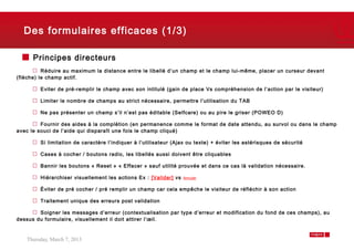 Des formulaires efficaces (1/3)

      Principes directeurs
          Réduire au maximum la distance entre le libellé d’un champ et le champ lui-même, placer un curseur devant
(flèche) le champ actif.

        Eviter de pré-remplir le champ avec son intitulé (gain de place Vs compréhension de l’action par le visiteur)

        Limiter le nombre de champs au strict nécessaire, permettre l’utilisation du TAB

        Ne pas présenter un champ s’il n’est pas éditable (Selfcare) ou au pire le griser (POWEO D)

         Fournir des aides à la complétion (en permanence comme le format de date attendu, au survol ou dans le champ
avec le souci de l’aide qui disparaît une fois le champ cliqué)

        Si limitation de caractère l’indiquer à l’utilisateur (Ajax ou texte) + éviter les astérisques de sécurité

        Cases à cocher / boutons radio, les libellés aussi doivent être cliquables

        Bannir les boutons « Reset » « Effacer » sauf utilité prouvée et dans ce cas là validation nécessaire.

        Hiérarchiser visuellement les actions Ex : [Valider] vs   Annuler


        Éviter de pré cocher / pré remplir un champ car cela empêche le visiteur de réfléchir à son action

        Traitement unique des erreurs post validation

        Soigner les messages d’erreur (contextualisation par type d’erreur et modification du fond de ces champs), au
dessus du formulaire, visuellement il doit attirer l’œil.



   Thursday, March 7, 2013                                                                                              9
 