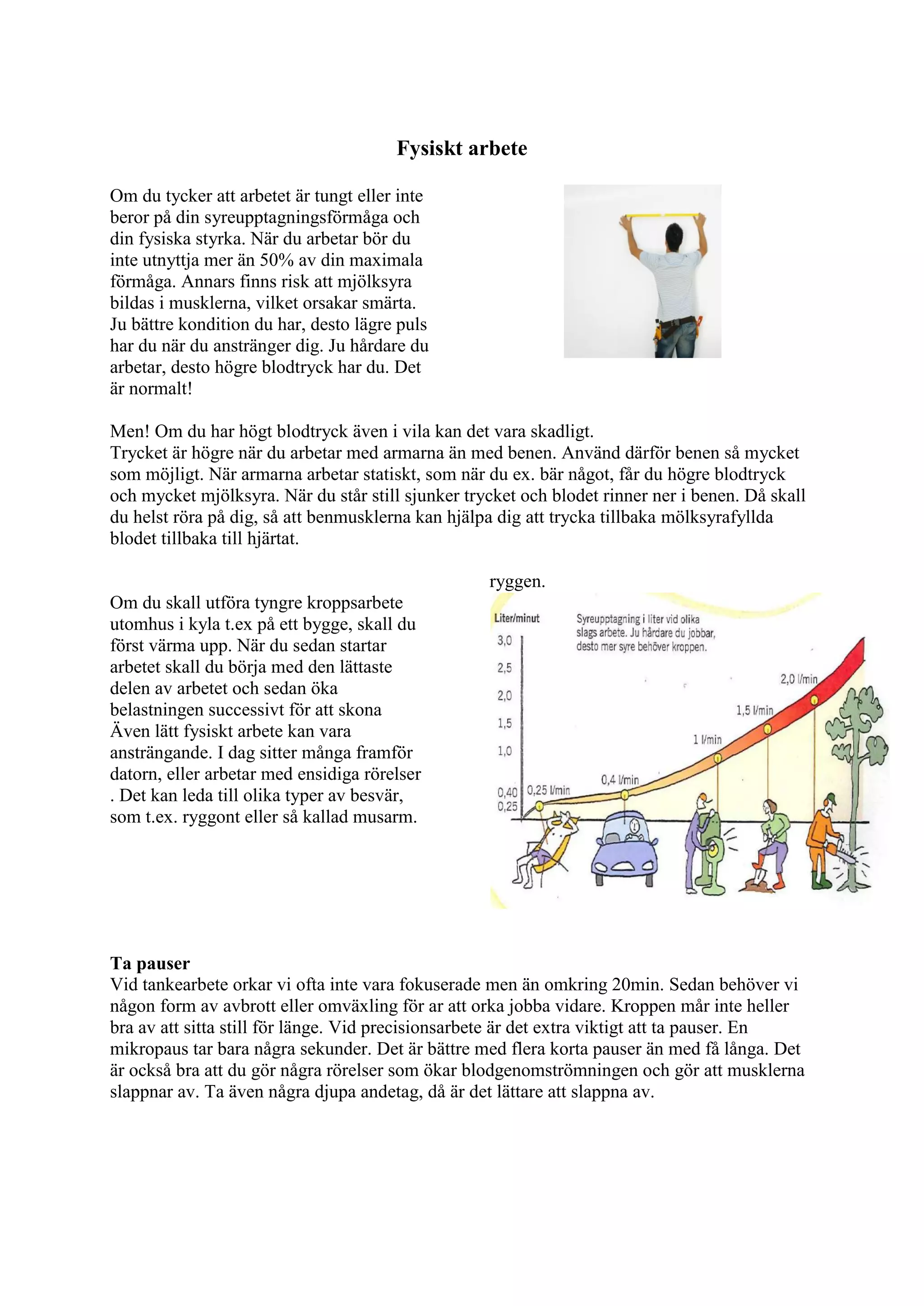 Fysiskt arbete
Om du tycker att arbetet är tungt eller inte
beror på din syreupptagningsförmåga och
din fysiska styrka. När du arbetar bör du
inte utnyttja mer än 50% av din maximala
förmåga. Annars finns risk att mjölksyra
bildas i musklerna, vilket orsakar smärta.
Ju bättre kondition du har, desto lägre puls
har du när du anstränger dig. Ju hårdare du
arbetar, desto högre blodtryck har du. Det
är normalt!
Men! Om du har högt blodtryck även i vila kan det vara skadligt.
Trycket är högre när du arbetar med armarna än med benen. Använd därför benen så mycket
som möjligt. När armarna arbetar statiskt, som när du ex. bär något, får du högre blodtryck
och mycket mjölksyra. När du står still sjunker trycket och blodet rinner ner i benen. Då skall
du helst röra på dig, så att benmusklerna kan hjälpa dig att trycka tillbaka mölksyrafyllda
blodet tillbaka till hjärtat.
Om du skall utföra tyngre kroppsarbete
utomhus i kyla t.ex på ett bygge, skall du
först värma upp. När du sedan startar
arbetet skall du börja med den lättaste
delen av arbetet och sedan öka
belastningen successivt för att skona
Även lätt fysiskt arbete kan vara
ansträngande. I dag sitter många framför
datorn, eller arbetar med ensidiga rörelser
. Det kan leda till olika typer av besvär,
som t.ex. ryggont eller så kallad musarm.
ryggen.
Ta pauser
Vid tankearbete orkar vi ofta inte vara fokuserade men än omkring 20min. Sedan behöver vi
någon form av avbrott eller omväxling för ar att orka jobba vidare. Kroppen mår inte heller
bra av att sitta still för länge. Vid precisionsarbete är det extra viktigt att ta pauser. En
mikropaus tar bara några sekunder. Det är bättre med flera korta pauser än med få långa. Det
är också bra att du gör några rörelser som ökar blodgenomströmningen och gör att musklerna
slappnar av. Ta även några djupa andetag, då är det lättare att slappna av.
 