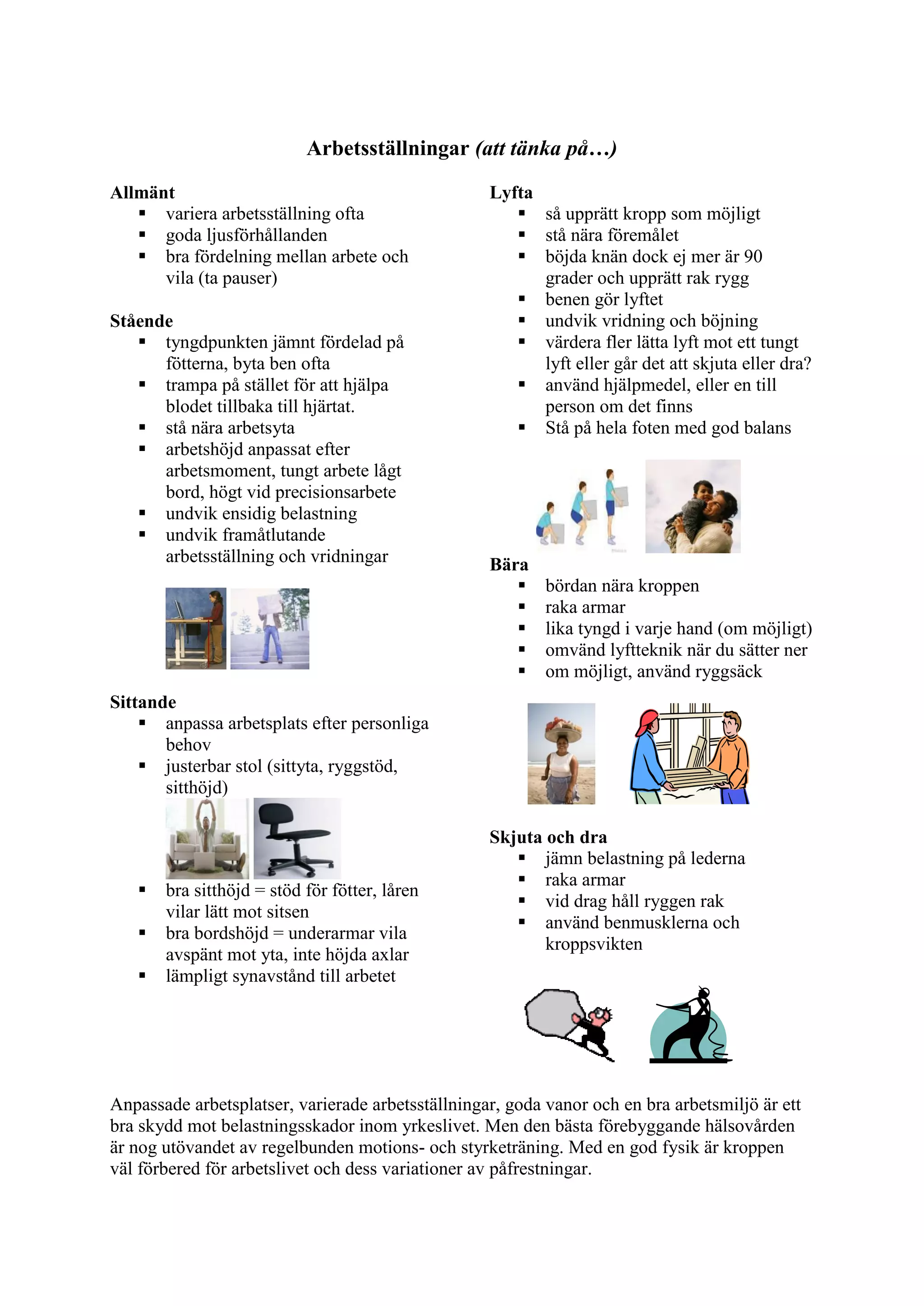 Arbetsställningar (att tänka på…)
Allmänt
 variera arbetsställning ofta
 goda ljusförhållanden
 bra fördelning mellan arbete och
vila (ta pauser)
Stående
 tyngdpunkten jämnt fördelad på
fötterna, byta ben ofta
 trampa på stället för att hjälpa
blodet tillbaka till hjärtat.
 stå nära arbetsyta
 arbetshöjd anpassat efter
arbetsmoment, tungt arbete lågt
bord, högt vid precisionsarbete
 undvik ensidig belastning
 undvik framåtlutande
arbetsställning och vridningar
Sittande
 anpassa arbetsplats efter personliga
behov
 justerbar stol (sittyta, ryggstöd,
sitthöjd)
 bra sitthöjd = stöd för fötter, låren
vilar lätt mot sitsen
 bra bordshöjd = underarmar vila
avspänt mot yta, inte höjda axlar
 lämpligt synavstånd till arbetet
Lyfta
 så upprätt kropp som möjligt
 stå nära föremålet
 böjda knän dock ej mer är 90
grader och upprätt rak rygg
 benen gör lyftet
 undvik vridning och böjning
 värdera fler lätta lyft mot ett tungt
lyft eller går det att skjuta eller dra?
 använd hjälpmedel, eller en till
person om det finns
 Stå på hela foten med god balans
Bära
 bördan nära kroppen
 raka armar
 lika tyngd i varje hand (om möjligt)
 omvänd lyftteknik när du sätter ner
 om möjligt, använd ryggsäck
Skjuta och dra
 jämn belastning på lederna
 raka armar
 vid drag håll ryggen rak
 använd benmusklerna och
kroppsvikten
Anpassade arbetsplatser, varierade arbetsställningar, goda vanor och en bra arbetsmiljö är ett
bra skydd mot belastningsskador inom yrkeslivet. Men den bästa förebyggande hälsovården
är nog utövandet av regelbunden motions- och styrketräning. Med en god fysik är kroppen
väl förbered för arbetslivet och dess variationer av påfrestningar.
 
