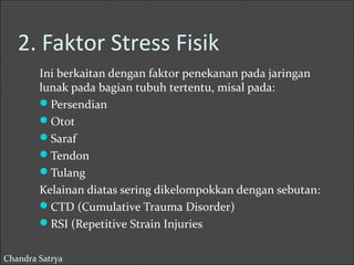 2. Faktor Stress Fisik 
Ini berkaitan dengan faktor penekanan pada jaringan 
lunak pada bagian tubuh tertentu, misal pada: 
Persendian 
Otot 
Saraf 
Tendon 
Tulang 
Kelainan diatas sering dikelompokkan dengan sebutan: 
CTD (Cumulative Trauma Disorder) 
RSI (Repetitive Strain Injuries 
Chandra Satrya 
 