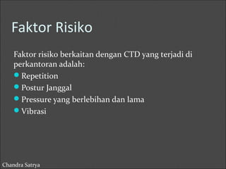 Faktor Risiko 
Faktor risiko berkaitan dengan CTD yang terjadi di 
perkantoran adalah: 
Repetition 
Postur Janggal 
Pressure yang berlebihan dan lama 
Vibrasi 
Chandra Satrya 
 