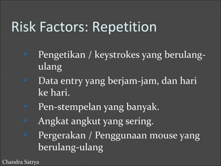 Risk Factors: Repetition 
 Pengetikan / keystrokes yang berulang-ulang 
 Data entry yang berjam-jam, dan hari 
ke hari. 
 Pen-stempelan yang banyak. 
 Angkat angkut yang sering. 
 Pergerakan / Penggunaan mouse yang 
berulang-ulang 
Chandra Satrya 
 
