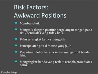 Risk Factors: 
Awkward Positions 
 Membungkuk 
 Mengetik dengan posture pergelangan tangan pada 
sisi / sendi alas yang tidak baik. 
 Bahu terangkat ketika mengetik 
 Pencapaian / posisi mouse yang jauh 
 Perputaran leher karena sering mengambil benda 
lain. 
 Mengangkat benda yang terlalu rendah, atau diatas 
bahu. 
Chandra Satrya 
 
