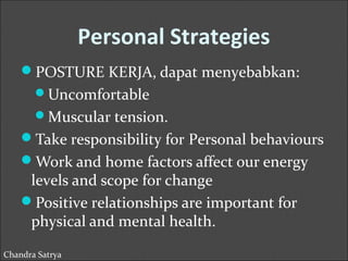 Personal Strategies 
POSTURE KERJA, dapat menyebabkan: 
Uncomfortable 
Muscular tension. 
Take responsibility for Personal behaviours 
Work and home factors affect our energy 
levels and scope for change 
Positive relationships are important for 
physical and mental health. 
Chandra Satrya 
 