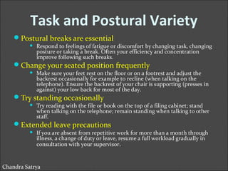 Task and Postural Variety 
Postural breaks are essential 
 Respond to feelings of fatigue or discomfort by changing task, changing 
posture or taking a break. Often your efficiency and concentration 
improve following such breaks. 
Change your seated position frequently 
 Make sure your feet rest on the floor or on a footrest and adjust the 
backrest occasionally for example to recline (when talking on the 
telephone). Ensure the backrest of your chair is supporting (presses in 
against) your low back for most of the day. 
Try standing occasionally 
 Try reading with the file or book on the top of a filing cabinet; stand 
when talking on the telephone; remain standing when talking to other 
staff. 
Extended leave precautions 
 If you are absent from repetitive work for more than a month through 
illness, a change of duty or leave, resume a full workload gradually in 
consultation with your supervisor. 
Chandra Satrya 
 