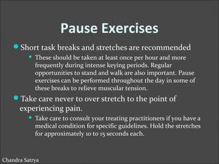 Pause Exercises 
Short task breaks and stretches are recommended 
 These should be taken at least once per hour and more 
frequently during intense keying periods. Regular 
opportunities to stand and walk are also important. Pause 
exercises can be performed throughout the day in some of 
these breaks to relieve muscular tension. 
Take care never to over stretch to the point of 
experiencing pain. 
 Take care to consult your treating practitioners if you have a 
medical condition for specific guidelines. Hold the stretches 
for approximately 10 to 15 seconds each. 
Chandra Satrya 
 