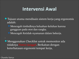 Intervensi Awal 
Tujuan utama mendisain sistem kerja yang ergonomis 
adalah: 
Mencegah timbulknya keluahan-keluhan karena 
gangguan pada otot dan rangka. 
Mencegah Ketidak-nyamanan dalam bekerja. 
. 
Menggunakan Checklist untuk memonitor ada 
tidaknya Postur Janggal. Berkaitan dengan 
keterbatasan ergonomi tempat kerja, 
Chandra Satrya 
 
