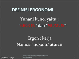 DEFINISI ERGONOMI 
Yunani kuno, yaitu : 
“ERGON” dan “NOMOS” 
Ergon : kerja 
Nomos : hukum/ aturan 
Pusat Kajian dan Terapan Keselamatan dan 
Kesehatan Kerja 3 
Chandra Satrya 
 