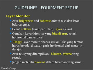 GUIDELINES - EQUIPMENT SET UP 
Layar Monitor 
Atur brightness and contrast antara teks dan latar-belakangnya. 
Cegah refleksi (sinar pantulan), glare (silau) 
Gunakan Layar Monitor yang bisa di atur, rotasi 
horizontal dan vertikal. 
 Tinggi Layar monitor harus sesuai. Teks yang teratas 
harus berada dibawah garis horizontal dari mata (15 
derajat) 
Atur teks yang ditampilkan : Ukuran, Warna yang 
sesuai. 
Jangan melebihi 6 warna dalam halaman yang sama. 
Chandra Satrya 
 