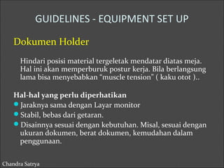 GUIDELINES - EQUIPMENT SET UP 
Dokumen Holder 
Hindari posisi material tergeletak mendatar diatas meja. 
Hal ini akan memperburuk postur kerja. Bila berlangsung 
lama bisa menyebabkan “muscle tension” ( kaku otot ).. 
Hal-hal yang perlu diperhatikan 
Jaraknya sama dengan Layar monitor 
Stabil, bebas dari getaran. 
Disainnya sesuai dengan kebutuhan. Misal, sesuai dengan 
ukuran dokumen, berat dokumen, kemudahan dalam 
penggunaan. 
Chandra Satrya 
 