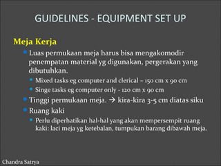 GUIDELINES - EQUIPMENT SET UP 
Meja Kerja 
Luas permukaan meja harus bisa mengakomodir 
penempatan material yg digunakan, pergerakan yang 
dibutuhkan. 
 Mixed tasks eg computer and clerical – 150 cm x 90 cm 
 Singe tasks eg computer only - 120 cm x 90 cm 
Tinggi permukaan meja.  kira-kira 3-5 cm diatas siku 
Ruang kaki 
 Perlu diperhatikan hal-hal yang akan mempersempit ruang 
kaki: laci meja yg ketebalan, tumpukan barang dibawah meja. 
Chandra Satrya 
 