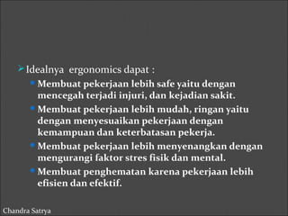 Idealnya ergonomics dapat : 
Membuat pekerjaan lebih safe yaitu dengan 
mencegah terjadi injuri, dan kejadian sakit. 
Membuat pekerjaan lebih mudah, ringan yaitu 
dengan menyesuaikan pekerjaan dengan 
kemampuan dan keterbatasan pekerja. 
Membuat pekerjaan lebih menyenangkan dengan 
mengurangi faktor stres fisik dan mental. 
Membuat penghematan karena pekerjaan lebih 
efisien dan efektif. 
Chandra Satrya 
 