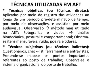 TÉCNICAS UTILIZADAS EM AET
* Técnicas objetivas (ou técnicas diretas):
Aplicadas por meio de registro das atividades ao
longo de um período pré-determinado de tempo,
por meio de observações, e assistida por meio
audiovisual; Observação  método mais utilizado
na AET; Fotografias e vídeos  análise
biomecânica, postural e comportamental; Observa-
se itens mensuráveis: ruído, poeira e odores.
* Técnicas subjetivas (ou técnicas indiretas):
Questionários, check-list, ferramentas e entrevistas;
Pretende-se mapear os pontos importantes
referentes ao posto de trabalho; Observa-se o
sistema organizacional do posto de trabalho.
 
