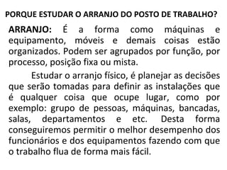 PORQUE ESTUDAR O ARRANJO DO POSTO DE TRABALHO?
ARRANJO: É a forma como máquinas e
equipamento, móveis e demais coisas estão
organizados. Podem ser agrupados por função, por
processo, posição fixa ou mista.
Estudar o arranjo físico, é planejar as decisões
que serão tomadas para definir as instalações que
é qualquer coisa que ocupe lugar, como por
exemplo: grupo de pessoas, máquinas, bancadas,
salas, departamentos e etc. Desta forma
conseguiremos permitir o melhor desempenho dos
funcionários e dos equipamentos fazendo com que
o trabalho flua de forma mais fácil.
 