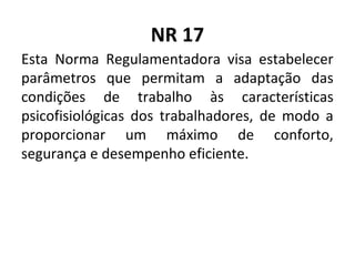 NR 17
Esta Norma Regulamentadora visa estabelecer
parâmetros que permitam a adaptação das
condições de trabalho às características
psicofisiológicas dos trabalhadores, de modo a
proporcionar um máximo de conforto,
segurança e desempenho eficiente.
 