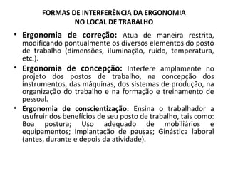 FORMAS DE INTERFERÊNCIA DA ERGONOMIA
NO LOCAL DE TRABALHO
• Ergonomia de correção: Atua de maneira restrita,
modificando pontualmente os diversos elementos do posto
de trabalho (dimensões, iluminação, ruído, temperatura,
etc.).
• Ergonomia de concepção: Interfere amplamente no
projeto dos postos de trabalho, na concepção dos
instrumentos, das máquinas, dos sistemas de produção, na
organização do trabalho e na formação e treinamento de
pessoal.
• Ergonomia de conscientização: Ensina o trabalhador a
usufruir dos benefícios de seu posto de trabalho, tais como:
Boa postura; Uso adequado de mobiliários e
equipamentos; Implantação de pausas; Ginástica laboral
(antes, durante e depois da atividade).
 