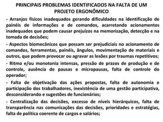 PRINCIPAIS PROBLEMAS IDENTIFICADOS NA FALTA DE UM
PROJETO ERGONÔMICO
- Arranjos físicos inadequados gerando dificuldades na identificação de
painéis de informações e de comandos, acarretando acionamentos
inadequados que podem causar prejuízos na memorização, detecção e na
tomada de decisões;
- Aspectos biomecânicos que possam ser prejudiciais no acionamento de
comandos, ferramentas, painéis, ângulos, movimentação de materiais e
outros, que podem provocar ou agravar as lesões por traumas repetitivos;
- Ritmo e/ou monotonia intensas, pressão de prazos de produção e de
controle, ausência de pausas e micropausas, falta de controle do
operador;
- Falta de objetivação das ações propostas, falta de autonomia e
participação dos trabalhadores, inexistência de uma gestão participativa,
desconsiderando e sugestões de funcionários;
- Centralização das decisões, excesso de níveis hierárquicos, falta de
transparência nas comunicações das decisões, prioridades e estratégias,
falta de política coerente de cargos e salários;
 