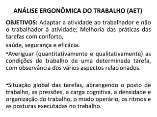 ANÁLISE ERGONÔMICA DO TRABALHO (AET)
OBJETIVOS: Adaptar a atividade ao trabalhador e não
o trabalhador à atividade; Melhoria das práticas das
tarefas com conforto,
saúde, segurança e eficácia.
•Averiguar (quantitativamente e qualitativamente) as
condições de trabalho de uma determinada tarefa,
com observância dos vários aspectos relacionados.
•Situação global das tarefas, abrangendo o posto de
trabalho, as pressões, a carga cognitiva, a densidade e
organização do trabalho, o modo operário, os ritmos e
as posturas executadas no trabalho.
 