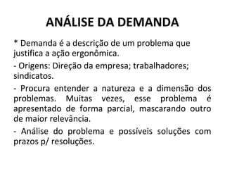 ANÁLISE DA DEMANDA
* Demanda é a descrição de um problema que
justifica a ação ergonômica.
- Origens: Direção da empresa; trabalhadores;
sindicatos.
- Procura entender a natureza e a dimensão dos
problemas. Muitas vezes, esse problema é
apresentado de forma parcial, mascarando outro
de maior relevância.
- Análise do problema e possíveis soluções com
prazos p/ resoluções.
 