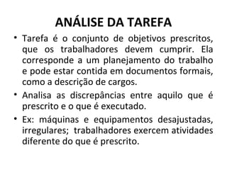 ANÁLISE DA TAREFA
• Tarefa é o conjunto de objetivos prescritos,
que os trabalhadores devem cumprir. Ela
corresponde a um planejamento do trabalho
e pode estar contida em documentos formais,
como a descrição de cargos.
• Analisa as discrepâncias entre aquilo que é
prescrito e o que é executado.
• Ex: máquinas e equipamentos desajustadas,
irregulares; trabalhadores exercem atividades
diferente do que é prescrito.
 