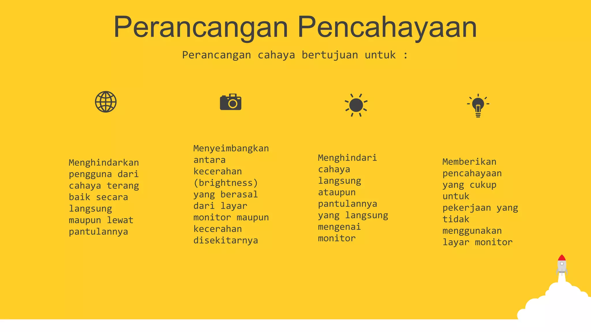 Perancangan Pencahayaan
Perancangan cahaya bertujuan untuk :
Menghindarkan
pengguna dari
cahaya terang
baik secara
langsung
maupun lewat
pantulannya
Menyeimbangkan
antara
kecerahan
(brightness)
yang berasal
dari layar
monitor maupun
kecerahan
disekitarnya
Menghindari
cahaya
langsung
ataupun
pantulannya
yang langsung
mengenai
monitor
Memberikan
pencahayaan
yang cukup
untuk
pekerjaan yang
tidak
menggunakan
layar monitor
 