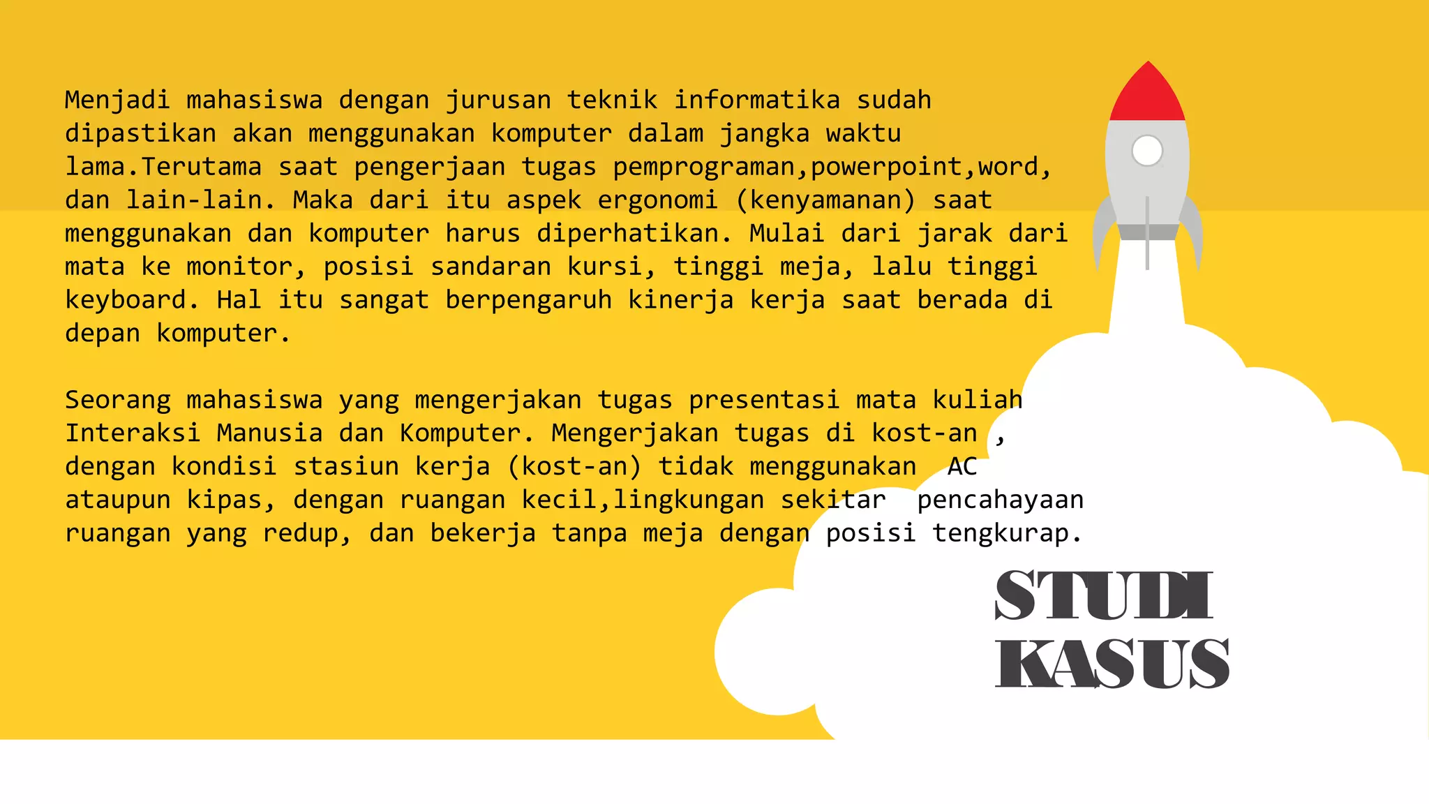 STUDI
KASUS
Menjadi mahasiswa dengan jurusan teknik informatika sudah
dipastikan akan menggunakan komputer dalam jangka waktu
lama.Terutama saat pengerjaan tugas pemprograman,powerpoint,word,
dan lain-lain. Maka dari itu aspek ergonomi (kenyamanan) saat
menggunakan dan komputer harus diperhatikan. Mulai dari jarak dari
mata ke monitor, posisi sandaran kursi, tinggi meja, lalu tinggi
keyboard. Hal itu sangat berpengaruh kinerja kerja saat berada di
depan komputer.
Seorang mahasiswa yang mengerjakan tugas presentasi mata kuliah
Interaksi Manusia dan Komputer. Mengerjakan tugas di kost-an ,
dengan kondisi stasiun kerja (kost-an) tidak menggunakan AC
ataupun kipas, dengan ruangan kecil,lingkungan sekitar pencahayaan
ruangan yang redup, dan bekerja tanpa meja dengan posisi tengkurap.
 