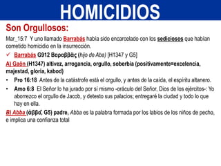 Son Orgullosos:
Mar_15:7 Y uno llamado Barrabás había sido encarcelado con los sediciosos que habían
cometido homicidio en la insurrección.
 Barrabás G912 Βαραββᾶς (hijo de Aba) [H1347 y G5]
A) Gaôn (H1347) altivez, arrogancia, orgullo, soberbia (positivamente=excelencia,
majestad, gloria, kabod)
• Pro 16:18 Antes de la catástrofe está el orgullo, y antes de la caída, el espíritu altanero.
• Amo 6:8 El Señor lo ha jurado por sí mismo -oráculo del Señor, Dios de los ejércitos-: Yo
aborrezco el orgullo de Jacob, y detesto sus palacios; entregaré la ciudad y todo lo que
hay en ella.
B) Abba (ἀββα̂, G5) padre, Abba es la palabra formada por los labios de los niños de pecho,
e implica una confianza total
HOMICIDIOS
 