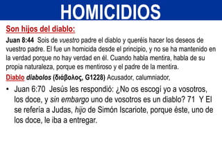 Son hijos del diablo:
Juan 8:44 Sois de vuestro padre el diablo y queréis hacer los deseos de
vuestro padre. El fue un homicida desde el principio, y no se ha mantenido en
la verdad porque no hay verdad en él. Cuando habla mentira, habla de su
propia naturaleza, porque es mentiroso y el padre de la mentira.
Diablo diabolos (διάβολος, G1228) Acusador, calumniador,
• Juan 6:70 Jesús les respondió: ¿No os escogí yo a vosotros,
los doce, y sin embargo uno de vosotros es un diablo? 71 Y El
se refería a Judas, hijo de Simón Iscariote, porque éste, uno de
los doce, le iba a entregar.
HOMICIDIOS
 