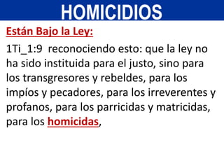 Están Bajo la Ley:
1Ti_1:9 reconociendo esto: que la ley no
ha sido instituida para el justo, sino para
los transgresores y rebeldes, para los
impíos y pecadores, para los irreverentes y
profanos, para los parricidas y matricidas,
para los homicidas,
HOMICIDIOS
 