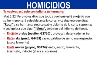 Te vuelves así, solo con odiar a tu hermano:
Mat 5:22 Pero yo os digo que todo aquel que esté enojado con
su hermano será culpable ante la corte; y cualquiera que diga:
"Raca" a su hermano, será culpable delante de la corte suprema;
y cualquiera que diga: "Idiota", será reo del infierno de fuego.
• Enojado orgizo (ὀργίζω, G3710) , provocar, desencadenar ira
• Raca raka (ῥακά, G4469) vacío, palabra de sumo menosprecio,
(ataca la mente)
• Idiota moros (μωρός, G3474) lento , necio, ignorante,
insensato, indocto (ataca el corazon)
HOMICIDIOS
 