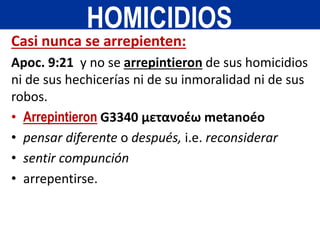 Casi nunca se arrepienten:
Apoc. 9:21 y no se arrepintieron de sus homicidios
ni de sus hechicerías ni de su inmoralidad ni de sus
robos.
• Arrepintieron G3340 μετανοέω metanoéo
• pensar diferente o después, i.e. reconsiderar
• sentir compunción
• arrepentirse.
HOMICIDIOS
 