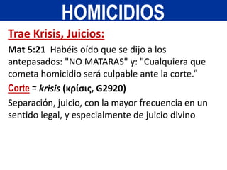 Trae Krisis, Juicios:
Mat 5:21 Habéis oído que se dijo a los
antepasados: "NO MATARAS" y: "Cualquiera que
cometa homicidio será culpable ante la corte.“
Corte = krisis (κρίσις, G2920)
Separación, juicio, con la mayor frecuencia en un
sentido legal, y especialmente de juicio divino
HOMICIDIOS
 