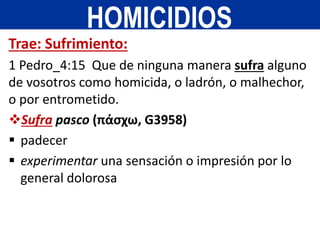 Trae: Sufrimiento:
1 Pedro_4:15 Que de ninguna manera sufra alguno
de vosotros como homicida, o ladrón, o malhechor,
o por entrometido.
Sufra pasco (πάσχω, G3958)
 padecer
 experimentar una sensación o impresión por lo
general dolorosa
HOMICIDIOS
 