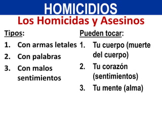 Tipos:
1. Con armas letales
2. Con palabras
3. Con malos
sentimientos
Pueden tocar:
1. Tu cuerpo (muerte
del cuerpo)
2. Tu corazón
(sentimientos)
3. Tu mente (alma)
HOMICIDIOS
Los Homicidas y Asesinos
 