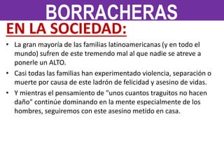 EN LA SOCIEDAD:
• La gran mayoría de las familias latinoamericanas (y en todo el
mundo) sufren de este tremendo mal al que nadie se atreve a
ponerle un ALTO.
• Casi todas las familias han experimentado violencia, separación o
muerte por causa de este ladrón de felicidad y asesino de vidas.
• Y mientras el pensamiento de "unos cuantos traguitos no hacen
daño" continúe dominando en la mente especialmente de los
hombres, seguiremos con este asesino metido en casa.
BORRACHERAS
 
