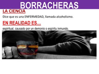 LA CIENCIA
Dice que es una ENFERMEDAD, llamada alcoholismo.
EN REALIDAD ES…
espiritual, causado por un demonio o espíritu inmundo.
BORRACHERAS
 