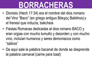• Dionisio (Hech.17:34) era el nombre del dios romano
del Vino “Baco” (en griego antiguo Βάκχος Bakkhos)y
el frenesí que inducía, bakcheia
• Fiestas Romanas dedicadas al dios romano BACO y
eran orgias con mucho tumulto y desorden y con mucho
vino, incluían humanos y seres demoniacos como
“sátiros”
• De aquí sale la palabra bacanal de donde se desprende
la palabra carnaval (carne para baal)
BORRACHERAS
 