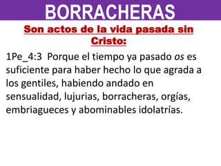 Son actos de la vida pasada sin
Cristo:
1Pe_4:3 Porque el tiempo ya pasado os es
suficiente para haber hecho lo que agrada a
los gentiles, habiendo andado en
sensualidad, lujurias, borracheras, orgías,
embriagueces y abominables idolatrías.
BORRACHERAS
 